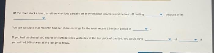 of the three stocks listed, a retiree who lives partially off of investment income would be best off holding
You can calculate that MarkMin had per-share earnings for the most recent 12-month period of
If you had purchased 100 shares of NuMode stock yesterday at the last price of the day, you would have
you sold all 100 shares at the last price today.
because of its