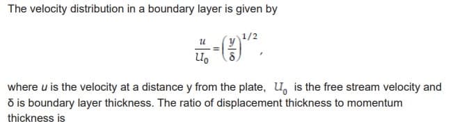 The velocity distribution in a boundary layer is given by
1/2
-9.
-(1)¹²,
U
U₂
where u is the velocity at a distance y from the plate, U, is the free stream velocity and
ō is boundary layer thickness. The ratio of displacement thickness to momentum
thickness is
