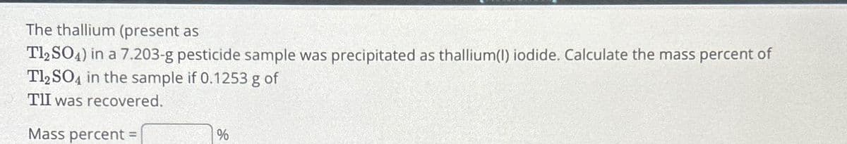 The thallium (present as
Tl2SO4) in a 7.203-g pesticide sample was precipitated as thallium(1) iodide. Calculate the mass percent of
Tl2SO4 in the sample if 0.1253 g of
TII was recovered.
Mass percent=
%