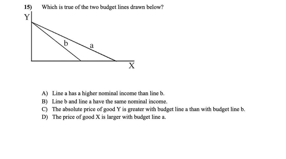 15)
Y
Which is true of the two budget lines drawn below?
a
X
A) Linea has a higher nominal income than line b.
B) Line b and line a have the same nominal income.
C) The absolute price of good Y is greater with budget line a than with budget line b.
D) The price of good X is larger with budget line a.