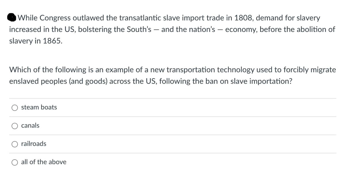 While Congress outlawed the transatlantic slave import trade in 1808, demand for slavery
increased in the US, bolstering the South's - and the nation's - economy, before the abolition of
slavery in 1865.
Which of the following is an example of a new transportation technology used to forcibly migrate
enslaved peoples (and goods) across the US, following the ban on slave importation?
steam boats
canals
railroads
O all of the above