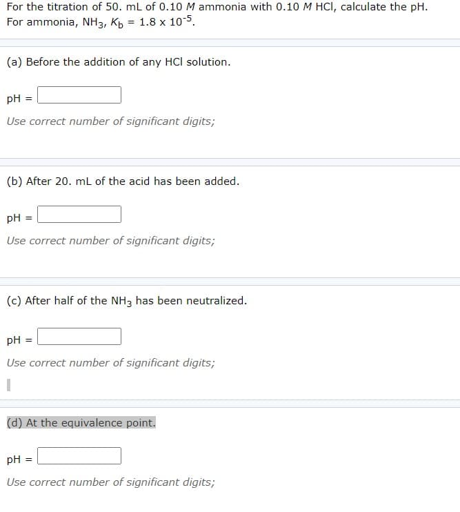 For the titration of 50. mL of 0.10 M ammonia with 0.10 M HCI, calculate the pH.
For ammonia, NH3, Kp = 1.8 x 10-5.
(a) Before the addition of any HCl solution.
pH =
Use correct number of significant digits;
(b) After 20. mL of the acid has been added.
pH =
Use correct number of significant digits;
(c) After half of the NH3 has been neutralized.
pH
Use correct number of significant digits;
(d) At the equivalence point.
pH
Use correct number of significant digits;

