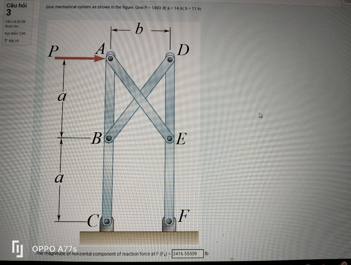 Câu hỏi
Câu trả lời đã
được lưu
Đạt điểm 2.00
Ẹ Đặt cờ
G
Give mechanical system as shown in the figure. Give P = 1493 lb, a = 14 in; b = 11 in.
P
a
а
A
Bo
C
b
D
F
OPPO A77s
The magnitude of horizontal component of reaction force at F (Fx) = 2416.55539
lb
2