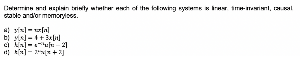 Determine and explain briefly whether each of the following systems is linear, time-invariant, causal,
stable and/or memoryless.
a) y[n] = nx[n]
b) y[n] = 4 + 3x[n]
c) h[n] = e-nu[n – 2]
d) h[n] = 2"u[n +2]
