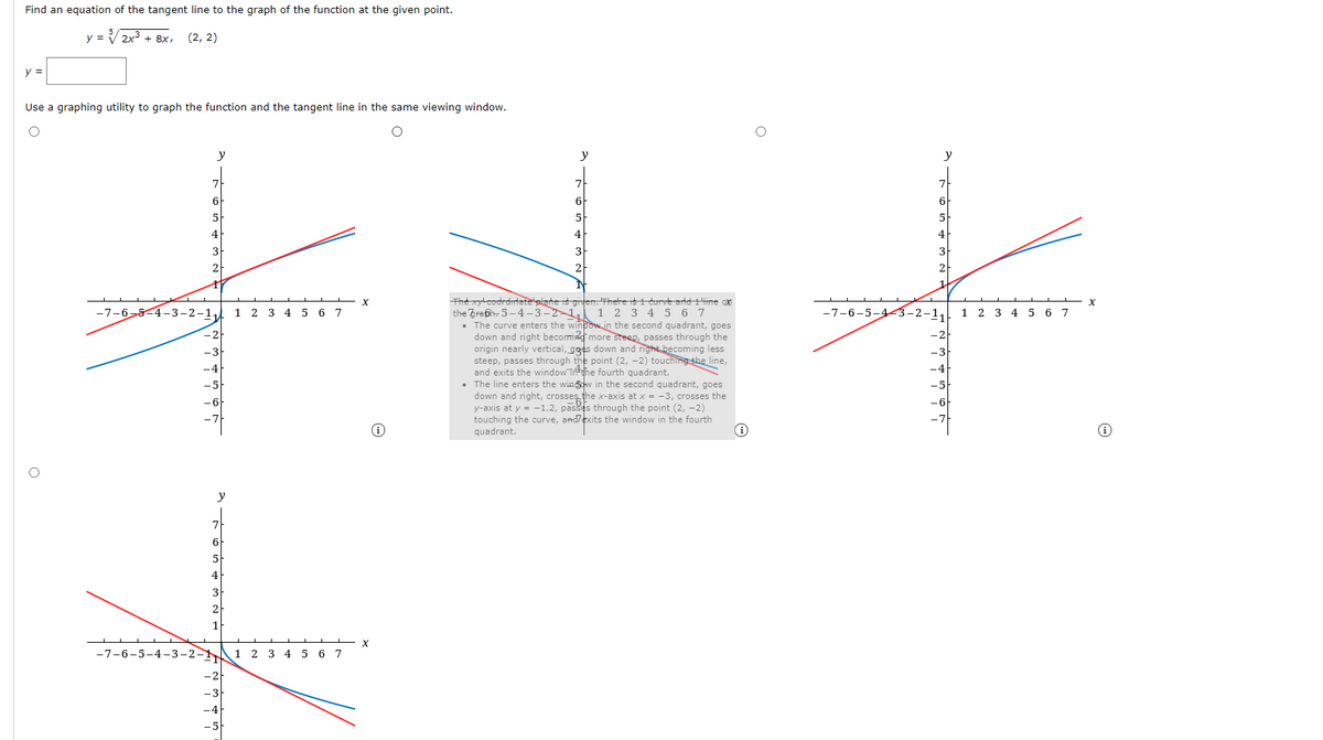 Find an equation of the tangent line to the graph of the function at the given point.
y = V2x3 + 8x, (2, 2)
y =
Use a graphing utility to graph the function and the tangent linei
the same viewing window.
y
y
y
7
5
4
2
The xycodrdirtate plahe is giten. There i i durve artd Hine ox
the Zrafh- 5-4-3-2-1,
• The curve enters the window in the second quadrant, goes
down and right becoming more steep, passes through the
origin nearly vertical, goes down and right becoming less
steep, passes through the point (2, -2) touching the line,
and exits the window inthe fourth quadrant.
• The line enters the wingcw in the second quadrant, goes
down and right, crosseş.the x-axis at x = -3, crosses the
y-axis at y = -1.2, pases through the point (2, -2)
touching the curve, andexits the window in the fourth
quadrant.
-7-6-5-4-3-2-1
1
2 3
5 6 7
1 2 3 4 5 6 7
-7-6-5-443-2-1.
1 2 3 4 5
6 7
y
7
6
3
2
-7-6-5-4-3-2- 1 2 3 4 5 6 7
