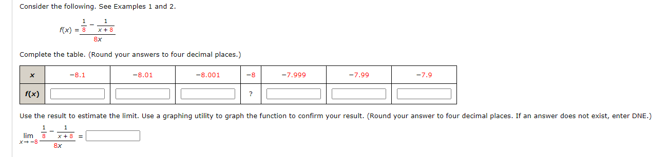 Consider the following. See Examples 1 and 2.
1
f(x) = 8
x +8
8x
Complete the table. (Round your answers to four decimal places.)
-8.1
-8.01
-8.001
-8
-7.999
-7.99
-7.9
f(x)
?
Use the result to estimate the limit. Use a graphing utility to graph the function to confirm your result. (Round your answer to four decimal places. If an answer does not exist, enter DNE.)
lim 8
x +8 =
8x
