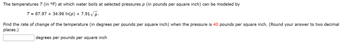 The temperatures T (in °F) at which water boils at selected pressures p (in pounds per square inch) can be modeled by
T = 87.97 + 34.96 In(p) + 7.91/p.
Find the rate of change of the temperature (in degrees per pounds per square inch) when the pressure is 40 pounds per square inch. (Round your answer to two decimal
places.)
degrees per pounds per square inch
