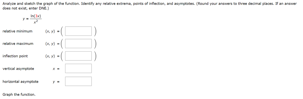 Analyze and sketch the graph of the function. Identify any relative extrema, points of inflection, and asymptotes. (Round your answers to three decimal places. If an answer
does not exist, enter DNE.)
In(3x)
y =
x2
relative minimum
(х, у) %3
relative maximum
(х, у) %3
inflection point
(х, у) %3D
vertical asymptote
X =
horizontal asymptote
Graph the function.
