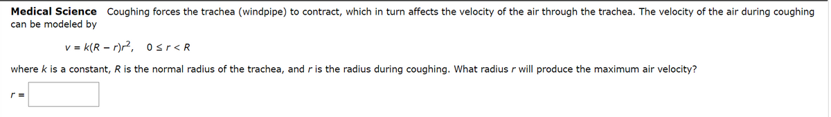 Medical Science Coughing forces the trachea (windpipe) to contract, which in turn affects the velocity of the air through the trachea. The velocity of the air during coughing
can be modeled by
v = k(R – r)r2, osr<R
where k is a constant, R is the normal radius of the trachea, and r is the radius during coughing. What radius r will produce the maximum air velocity?
r =
