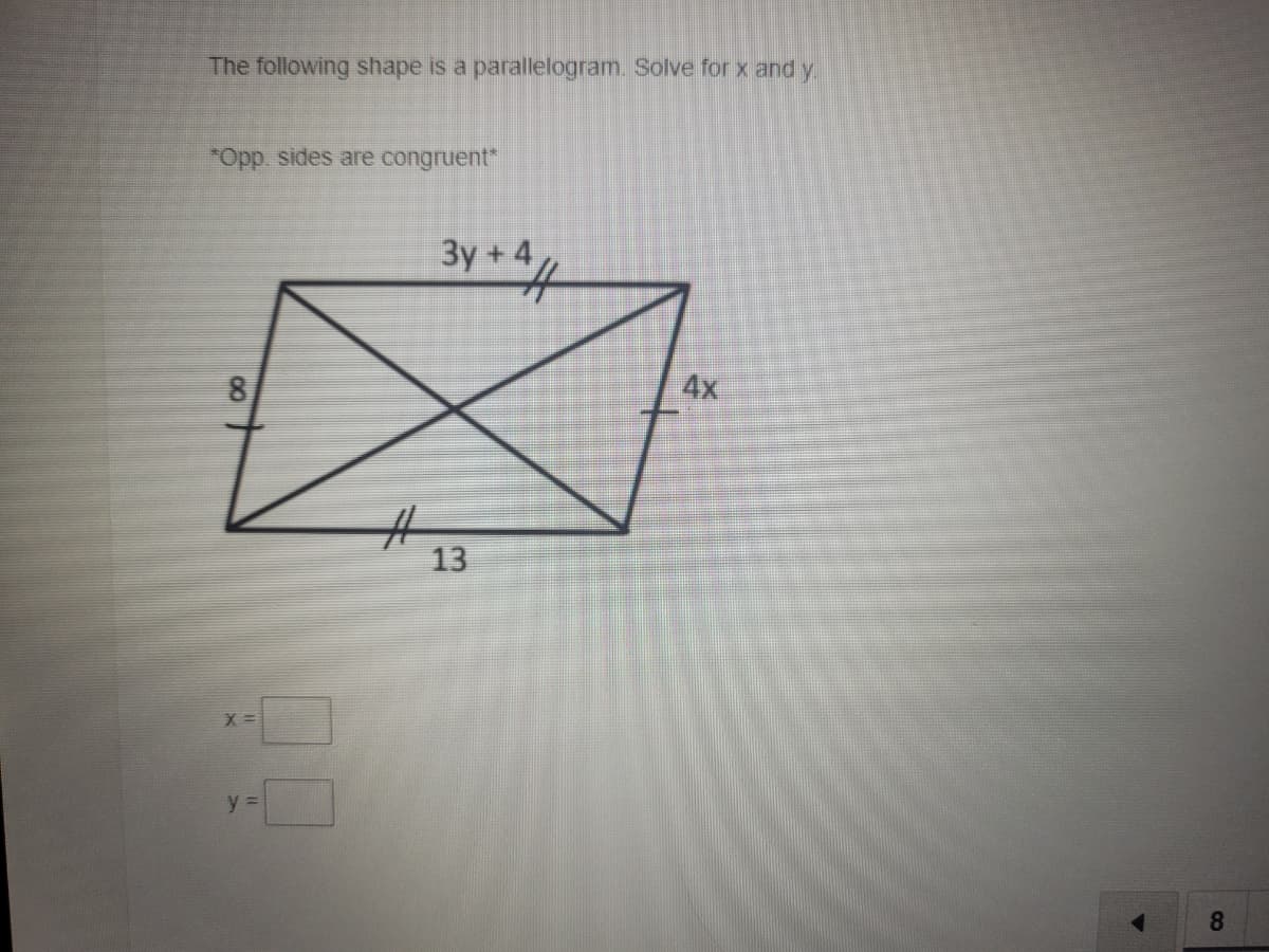 The following shape is a parallelogram. Solve for x and y
*Opp. sides are congruent"
Зу + 4
81
4x
23
13
X =
y =
8.
