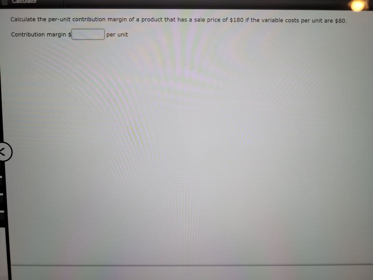 Calculator
Calculate the per-unit contribution margin of a product that has a sale price of $180 if the variable costs per unit are $80.
Contribution margin $
per unit
