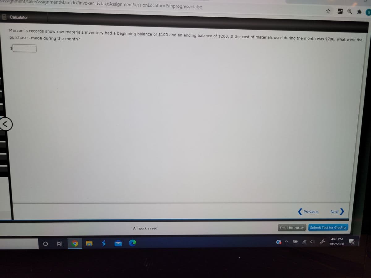 ASsignment/takeAssignmentMain.do?invoker=&takeAssignmentSessionLocator=&inprogress=false
Calculator
Marzoni's records show raw materials inventory had a beginning balance of $100 and an ending balance of $200. If the cost of materials used during the month was $700, what were the
purchases made during the month?
( Previous
Next
All work saved.
Email Instructor
Submit Test for Grading
4:42 PM
② へコ
3
10/2/2020
((p ツ
%24
