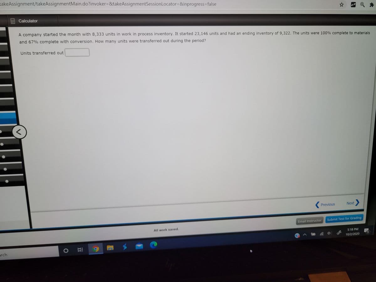 takeAssignment/takeAssignmentMain.do?invoker=&takeAssignmentSessionLocator=&inprogress3Dfalse
Calculator
A company started the month with 8,333 units in work in process inventory. It started 23,146 units and had an ending inventory of 9,322. The units were 100% complete to materials
and 67% complete with conversion. How many units were transferred out during the period?
Units transferred out
Previous
Next
Email Instructor
Submit Test for Grading
All work saved.
5:18 PM
10/2/2020
arch
O
