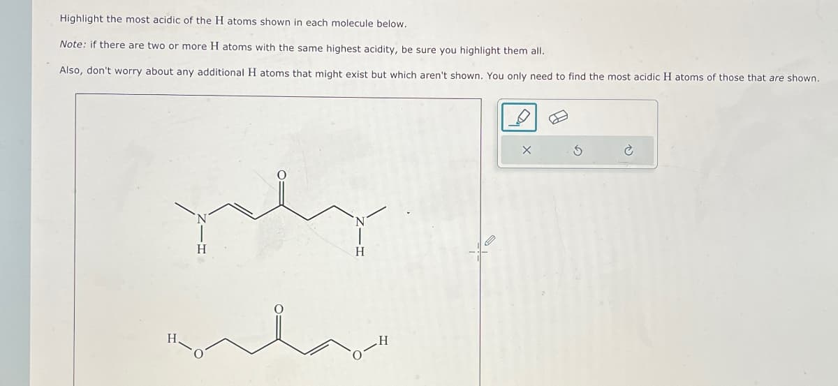 Highlight the most acidic of the H atoms shown in each molecule below.
Note: if there are two or more H atoms with the same highest acidity, be sure you highlight them all.
Also, don't worry about any additional H atoms that might exist but which aren't shown. You only need to find the most acidic H atoms of those that are shown.
H
H
X
3
c