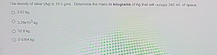 The density of silver (Ag) is 10.5 g/mL. Determine the mass in kilograms of Ag that will occupy 345 mL of space.
O 3.62 kg
O 3.29x10³ kg
O 32.9 kg
O 0.0304 kg