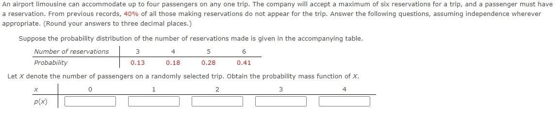 An airport limousine can accommodate up to four passengers on any one trip. The company will accept a maximum of six reservations for a trip, and a passenger must have
a reservation. From previous records, 40% of all those making reservations do not appear for the trip. Answer the following questions, assuming independence wherever
appropriate. (Round your answers to three decimal places.)
Suppose the probability distribution of the number of reservations made is given in the accompanying table.
Number of reservations
3
4
Probability
0.13
0.18
0.28
0.41
Let X denote the number of passengers on a randomly selected trip. Obtain the probability mass function of X.
2
p(x)
