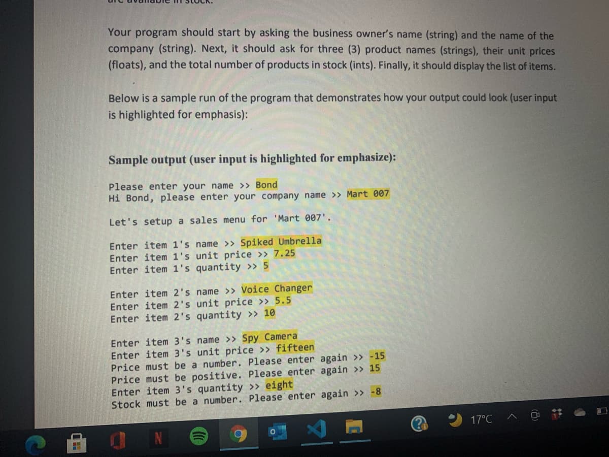 Your program should start by asking the business owner's name (string) and the name of the
company (string). Next, it should ask for three (3) product names (strings), their unit prices
(floats), and the total number of products in stock (ints). Finally, it should display the list of items.
Below is a sample run of the program that demonstrates how your output could look (user input
is highlighted for emphasis):
Sample output (user input is highlighted for emphasize):
Please enter your name >> Bond
Hi Bond, please enter your company name >> Mart 007
Let's setup a sales menu for 'Mart 007'.
Enter item 1's name >» Spiked Umbrella
Enter item 1's unit price >> 7.25
Enter item 1's quantity >> 5
Enter item 2's name >> Voice Changer
Enter item 2's unit price >> 5.5
Enter item 2's quantity >> 10
Enter item 3's name >> Spy Camera
Enter item 3's unit price >> fifteen
Price must be a number. Please enter again >> -15
Price must be positive. Please enter again >» 15
Enter item 3's quantity » eight
Stock must be a number. Please enter again >> -8
17°C
