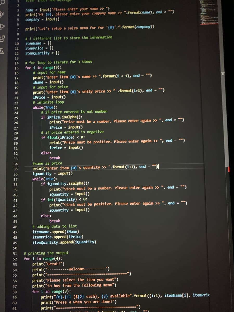 name = input("Please enter your name » ")
print("Hi (0}, please enter your company name >» ".format (name), end = **)
company = input()
4.
6.
print("Let's setup a sales menu for for '{0}',".format(company))
# 3 different list to store the information
itemlame - (U
itemPrice = []
itemQuantity - ()
10
11
12
13
# for loop to íterate for 3 tímes
for i in range(3):
# input for name
print("Enter item {0}'s name » ".format(í + 1), end = "")
iName - input ()
# input for price
print("Enter item {0}'s unity príce » " .format (1+1), end = *")
iprice - input()
# infinite loop
while(True):
# if price entered is not number
if iPrice.isalpha():
14
15
16
17
18
19
20
21
22
23
24
25
print("Price must be a number. Please enter again > ", end = "")
iPrice = input()
26
27
# if price entered is negative
if float(iPrice) < e:
28
29
print("Price must be positive. Please enter again >» ", end = "")
iPrice = input()
30
31
32
else:
33
break
#same as price
print("Enter item {0}'s quantity » ".format(i+1), end = "D
iQuantity = input()
while(True):
if iquantity.isalpha():
print("stock must be a number. Please enter again >» ", end = "")
iQuantity = input()
if int(iQuantity) < 0:
print("stock must be positive. Please enter again >> ", end = "")
iQuantity = input()
34
35
36
37
38
39
40
41
42
43
44
else:
45
break
# adding data to list
itemName.append(iName)
itemPrice.append(iPrice)
itemQuantity.append(iQuantity)
46
47
48
49
50
# printing the output
for i in range(4):
print("Great!")
print("
print(":
print("Please select the item you want")
print("to buy from the following menu")
for i in range(3):
print("{0}.{1} (${2} each), {3} available".format((i+1), itemName[i], itemPric
print("Press 4 when you are done!")
print("
51
52
53
54
-Welcome------
")
=====")
55
56
57
58
59
60
61
=========")
