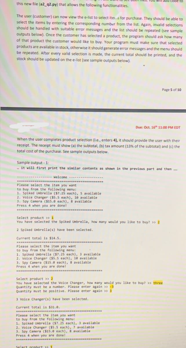 Tou
this new file (a2_q2.py) that allows the following functionalities.
01 ap0ɔ ppP
The user (customer) can now view the e-list to select itei..s for purchase. They should be able to
select the items by entering the corresponding number from the list. Again, invalid selections
should be handled with suitable error messages and the list should be repeated (see sample
outputs below). Once the customer has selected a product, the program should ask how many
of that product the customer would like to buy. Your program must make sure that selected
products are available in stock, otherwise it should generate error messages and the menu should
be repeated. After every valid selection is made, the current total should be printed, and the
stock should be updated on the e-list (see sample outputs below).
Page 5 of 10
Due: Oct. 16 11:00 PM EDT
When the user completes product selection (i.e., enters 4), it should provide the user with their
receipt. The receipt must show (a) the subtotal, (b) tax amount (13% of the subtotal) and (c) the
total cost of the purchase. See sample outputs below.
Sample output - 1:
- it will first print the similar contents as shown in the previous part and then
-
Welcome
Please select the item you want
to buy from the following menu:
1. Spiked Umbrella ($7.25 each), 5 available
2. Voice Changer ($5.5 each), 10 available
3. Spy Camera ($15.0 each), 8 available
Press 4 when you are done!
Select product >> 1
You have selected the Spiked Umbrella, how many would you like to buy? >> 2
2 Spiked Umbrella(s) have been selected.
Current total is $14.5.
Please select the item you want
to buy from the following menu:
1. Spiked Umbrella ($7.25 each), 3 available
2. Voice Changer ($5.5 each), 10 available
3. Spy Camera ($15.0 each), 8 available
Press 4 when you are done!
Select product >> 2
You have selected the Voice Changer, how many would you like to buy? >> three
Quantity must be a number. Please enter again >> -3
Quantity must be positive. Please enter again >> 3
3 Voice Changer(s) have been selected.
Current total is $31.e.
Please select the item you want
to buy from the following menu:
1. Spiked Umbrella ($7.25 each), 3 available
2. Voice Changer ($5.5 each), 7 available
3. Spy Camera ($15.e each), 8 available
Press 4 when you are done!
Select pcoduct >> 1
