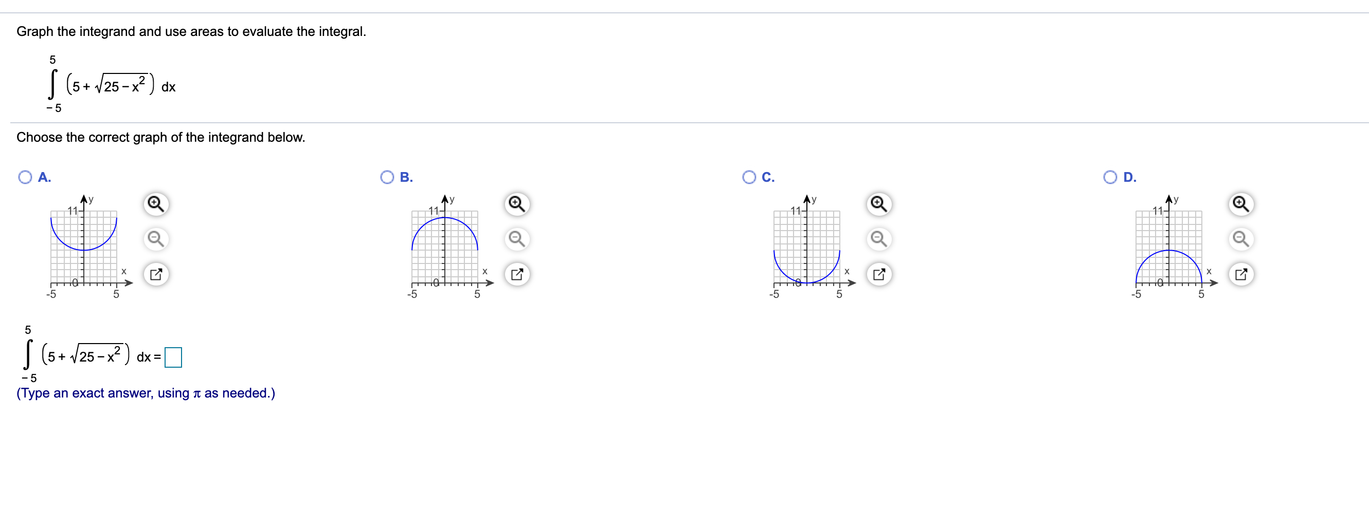 Graph the integrand and use areas to evaluate the integral.
| (5+ /25 - x²) dx
- 5
Choose the correct graph of the integrand below.
A.
B.
C.
D.
У
11-
Ay
11-
11-
х
-5
-5
-5
| (5+ /25 -x² ) dx =
- 5
(Type an exact answer, using t as needed.)
