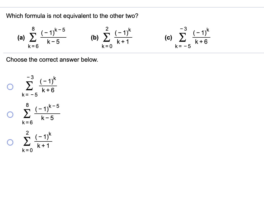 Which formula is not equivalent to the other two?
(- 1)k-5
2
- 3
( a) Σ
(b) Σ
k+1
(- 1)k
(c) Σ
(- 1)k
k- 5
k= 6
k= 0
k+ 6
k = - 5
Choose the correct answer below.
- 3
(-1)k
Σ
k+6
k = - 5
(- 1)k-5
Σ
k-5
k = 6
2
(- 1)*
k+ 1
k = 0
