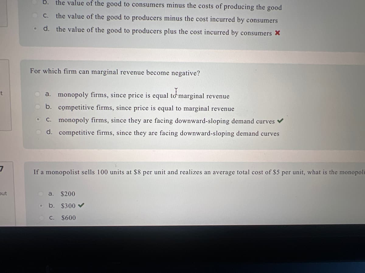 t
7
out
.
b. the value of the good to consumers minus the costs of producing the good
C. the value of the good to producers minus the cost incurred by consumers
d. the value of the good to producers plus the cost incurred by consumers X
For which firm can marginal revenue become negative?
a. monopoly firms, since price is equal to marginal revenue
Ob. competitive firms, since price is equal to marginal revenue
c. monopoly firms, since they are facing downward-sloping demand curves ✓
d. competitive firms, since they are facing downward-sloping demand curves
●
If a monopolist sells 100 units at $8 per unit and realizes an average total cost of $5 per unit, what is the monopoli
a.
$200
b. $300
C. $600