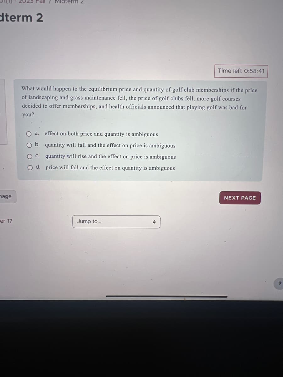 dterm 2
page
Fall / Midterm 2
er 17
What would happen to the equilibrium price and quantity of golf club memberships if the price
of landscaping and grass maintenance fell, the price of golf clubs fell, more golf courses
decided to offer memberships, and health officials announced that playing golf was bad for
you?
O a. effect on both price and quantity is ambiguous
O b.
quantity will fall and the
OC.
on price is ambiguous
quantity will rise and the effect on price is ambiguous
price will fall and the effect on quantity is ambiguous
O d.
Jump to...
Time left 0:58:41
+
NEXT PAGE
?