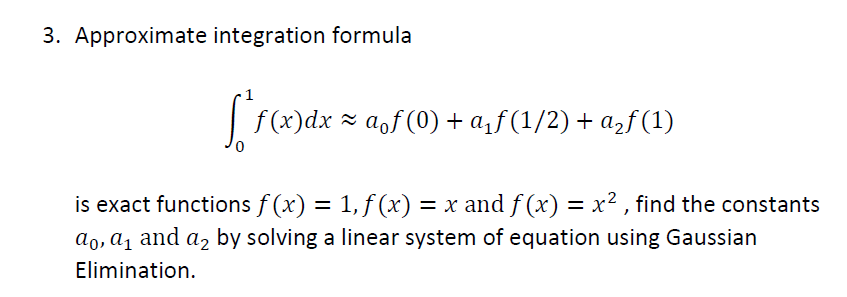 3. Approximate integration formula
| f(x)dx = aof (0) + a,f (1/2) + azf (1)
0,
is exact functions f (x) = 1, f (x) = x and f (x) = x² , find the constants
ao, a1 and a, by solving a linear system of equation using Gaussian
%3D
Elimination.
