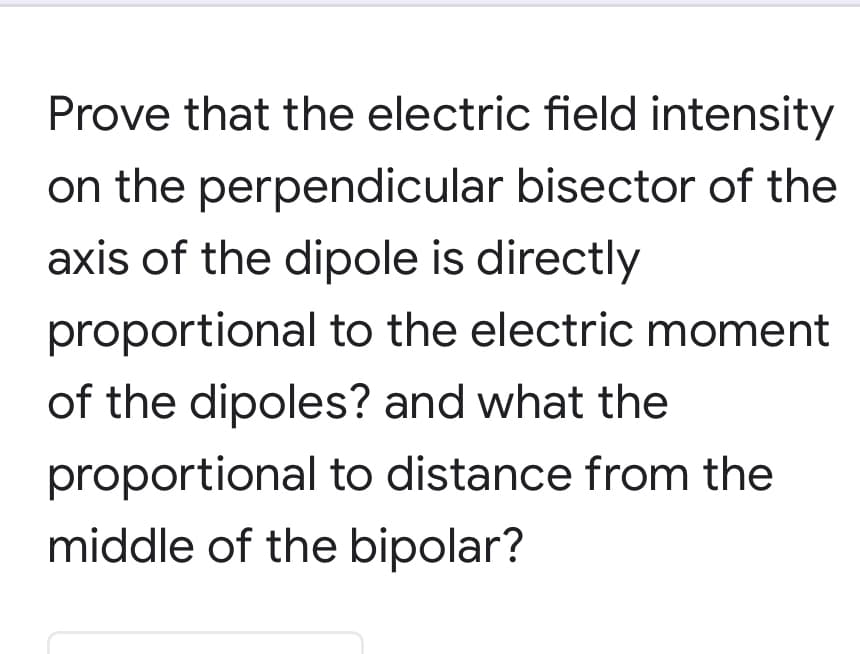 Prove that the electric field intensity
on the perpendicular bisector of the
axis of the dipole is directly
proportional to the electric moment
of the dipoles? and what the
proportional to distance from the
middle of the bipolar?
