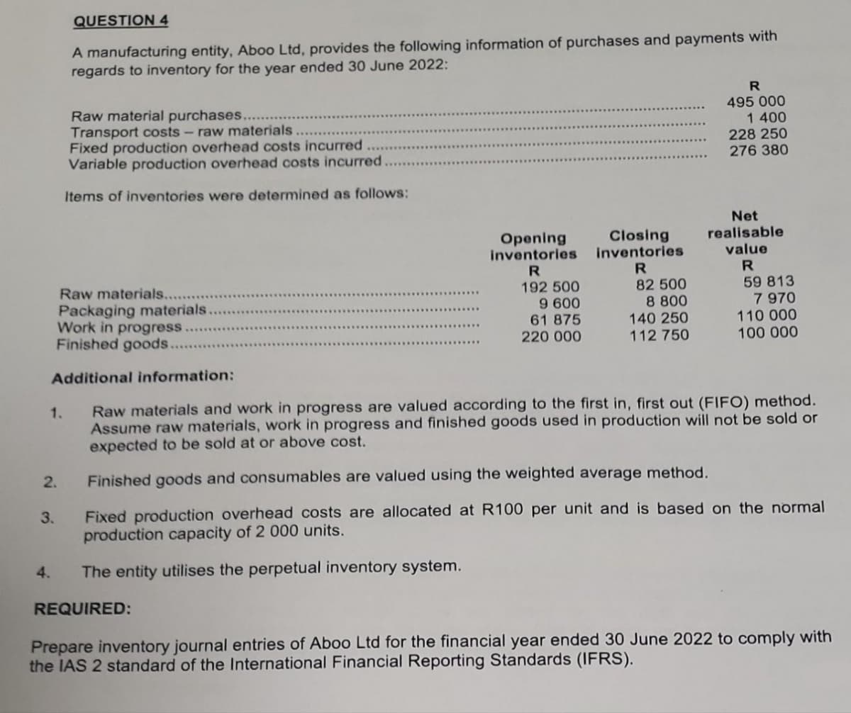 1.
2.
3.
QUESTION 4
Raw materials..
Packaging materials.
Work in progress
Finished goods.
Additional information:
4.
A manufacturing entity, Aboo Ltd, provides the following information of purchases and payments with
regards to inventory for the year ended 30 June 2022:
Raw material purchases.
Transport costs - raw materials
Fixed production overhead costs incurred
Variable production overhead costs incurred
Items of inventories were determined as follows:
Opening
inventories
R
192 500
9 600
61 875
220 000
REQUIRED:
Closing
inventories
R
82 500
8 800
140 250
112 750
R
495 000
1 400
228 250
276 380
Net
realisable
value
R
59 813
7 970
110 000
100 000
Raw materials and work in progress are valued according to the first in, first out (FIFO) method.
Assume raw materials, work in progress and finished goods used in production will not be sold or
expected to be sold at or above cost.
Finished goods and consumables are valued using the weighted average method.
Fixed production overhead costs are allocated at R100 per unit and is based on the normal
production capacity of 2 000 units.
The entity utilises the perpetual inventory system.
Prepare inventory journal entries of Aboo Ltd for the financial year ended 30 June 2022 to comply with
the IAS 2 standard of the International Financial Reporting Standards (IFRS).