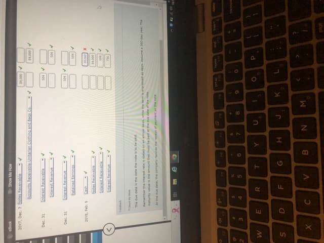 ON
2
W
S
2017, Dec. 7 Notes Receivable
Dec. 31
Dec. 31
de
X
2018, Feb. 5
3
O
E
Feedback
Accounts Receivable-Unitarian Clothing and Bags Co.
Interest Receivable -V
Interest Revenue
-V
D
Show Me How
Interest Revenue
Check My Work
The due date is the date the note is to be paid
Retained Earnings
$
4
C
Notes Receivable
Interest Revenue
R
F
Remember the interest rate is stated on an annual basis, while the term is expressed as days. Assume a 360-day year The
maturity value is the amount that must be paid at the due date of the note
At the due date, the company records the receipt of payment on the note
FS
N
5
V
T
G
9
A
6
B
W
Y
&
7
H
B
U
N
8
J
1
✓
M
9
$4,000 ✓
K
00
100 00
0000
110
)
84,000 ✓
O
L
504 ✓
85260 X
04.000 ✓
504 ✓
756
P
:
+
U
page
D
Grospe