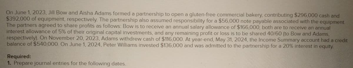 On June 1, 2023, Jill Bow and Aisha Adams formed a partnership to open a gluten-free commercial bakery, contributing $296,000 cash and
$392,000 of equipment, respectively. The partnership also assumed responsibility for a $56,000 note payable associated with the equipment.
The partners agreed to share profits as follows: Bow is to receive an annual salary allowance of $166,000, both are to receive an annual
interest allowance of 5% of their original capital investments, and any remaining profit or loss is to be shared 40/60 (to Bow and Adams,
respectively). On November 20, 2023, Adams withdrew cash of $116,000. At year-end, May 31, 2024, the Income Summary account had a credit
balance of $540,000. On June 1, 2024, Peter Williams invested $136,000 and was admitted to the partnership for a 20% interest in equity.
Required:
1. Prepare journal entries for the following dates.