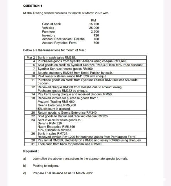 QUESTION 1
Misha Trading started business for month of March 2022 with:
Cash at bank
Vehicles
Furniture
Inventory
Account Receivables: Delisha
Account Payables: Ferra
Below are the transactions for month of Mar:
Mar 2 Bank in cash sales RM285.
4
Purchases goods from Syarikat Adriana using cheque RM1,648.
6
Sold goods on credit to Syarikat Senroze RM3,390 less 10% trade discount.
7 Syarikat Senroze returns goods RM450.
8 Bought stationery RM215 from Kedai Publish by cash.
Paid owner's life insurance RM1,320 with cheque.
RM
15,750
25,000
2,200
a)
b)
c)
720
400
500
10
11
12
14
18 Received invoice for purchase goods from:
Muzamil Trading RM3,680
Geena Enterprise RM5,760
15% discount is allowed.
Purchase goods on credit from Syarikat Yasmin RM2,560 less 5% trade
discount.
Received cheque RM360 from Delisha due to amount owing.
Puchases goods RM223 by cheque.
Pay Ferra using cheque and received discount RM50.
Delisha RM4,320
Naem Enterprise RM5,860
10% discount is allowed.
Bank in sales RM721.
20 Return goods to Geena Enterprise RM340.
22 Sold goods to Danial and received cheque RM226.
24 Sent invoice for sales goods to:
26
Received invoice RM1,220 for purchase goods from Perniagaan Ferra.
28 Pay rental RM550, electricity bills RM88 and salary RM660 using cheques.
31 Took cash from bank for personal use RM500.
Required:
Journalise the above transactions in the appropriate special journals.
Posting to ledgers.
Prepare Trial Balance as at 31 March 2022.