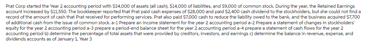 Prat Corp started the Year 2 accounting period with $34,000 of assets (all cash), $14,000 of liabilities, and $9,000 of common stock. During the year, the Retained Earnings
account increased by $11,550. The bookkeeper reported that Prat paid cash expenses of $28,000 and paid $2,400 cash dividend to the stockholders, but she could not find a
record of the amount of cash that Prat received for performing services. Prat also paid $7,000 cash to reduce the liability owed to the bank, and the business acquired $7,700
of additional cash from the issue of common stock. a-1 Prepare an income statement for the year 2 accounting period a-2 Prepare a statement of changes in stockholders'
equity for the year 2 accounting period a-3 prepare a period-end balance sheet for the year 2 accounting period a-4 prepare a statement of cash flows for the year 2
accounting period b) determine the percentage of total assets that were provided by creditors, investors, and earnings c) determine the balance in revenue, expense, and
dividends accounts as of January 1, Year 3