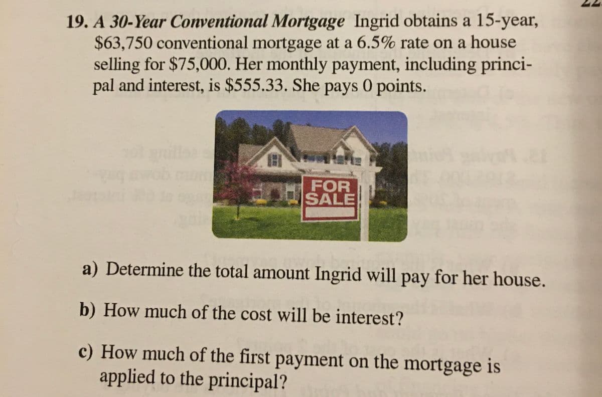 19. A 30-Year Conventional Mortgage Ingrid obtains a 15-year,
$63,750 conventional mortgage at a 6.5% rate on a house
selling for $75,000. Her monthly payment, including princi-
pal and interest, is $555.33. She pays 0 points.
1
FOR
SALE
a) Determine the total amount Ingrid will pay for her house.
b) How much of the cost will be interest?
c) How much of the first payment on the mortgage is
applied to the principal?