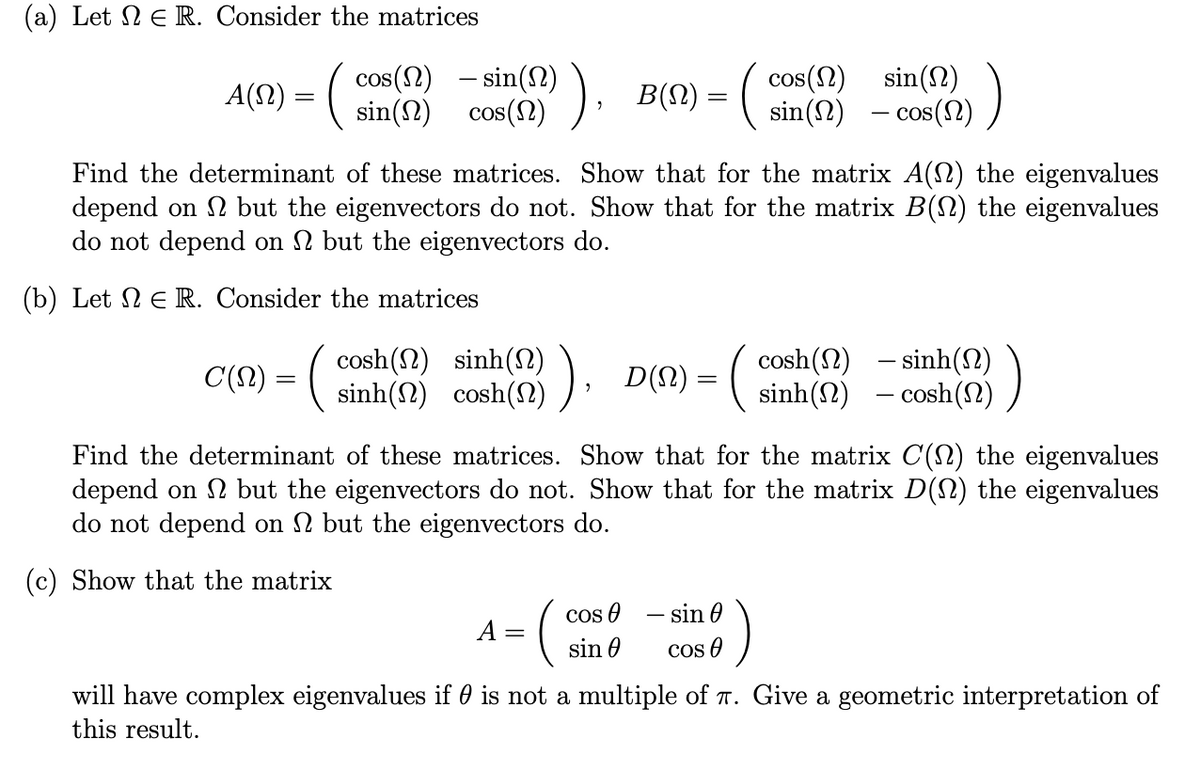 (a) Let 2 E R. Consider the matrices
cos(N) – sin(2) ), B(M)= ( sin(2) - cos(2) )
sin(N) cos(N)
cos(2) sin(N)
A(1) = (
COS
COS
Find the determinant of these matrices. Show that for the matrix A(2) the eigenvalues
depend on 2 but the eigenvectors do not. Show that for the matrix B() the eigenvalues
do not depend on 2 but the eigenvectors do.
(b) Let N E R. Consider the matrices
cosh(2) – sinh(2)
C(?) = ( sinh(2) cosh(2) )· D(!) = ( sinh(2) - cosh(N) )
cosh(N) sinh(N)
Find the determinant of these matrices. Show that for the matrix C(2) the eigenvalues
depend on 2 but the eigenvectors do not. Show that for the matrix D() the eigenvalues
do not depend on 2 but the eigenvectors do.
(c) Show that the matrix
cos e – sin 0
cos O
A =
sin 0
will have complex eigenvalues if 0 is not a multiple of T. Give a geometric interpretation of
this result.
