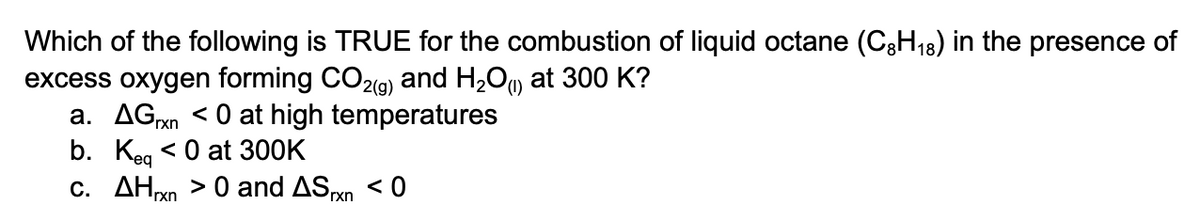 Which of the following is TRUE for the combustion of liquid octane (C3H18) in the presence of
excess oxygen forming CO2(g)
a. AGxn < 0 at high temperatures
b. Кeg <0 at 300K
c. AHxn > 0 and ASn < 0
and H2O)
at 300 K?
Prxn
