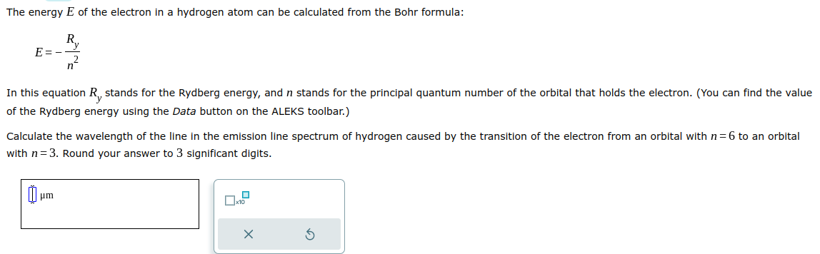 The energy E of the electron in a hydrogen atom can be calculated from the Bohr formula:
Ry
E=-
n
In this equation R, stands for the Rydberg energy, and n stands for the principal quantum number of the orbital that holds the electron. (You can find the value
of the Rydberg energy using the Data button on the ALEKS toolbar.)
Calculate the wavelength of the line in the emission line spectrum of hydrogen caused by the transition of the electron from an orbital with n= 6 to an orbital
with n=3. Round your answer to 3 significant digits.
um
