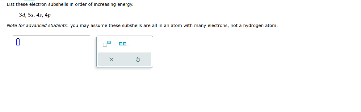 List these electron subshells in order of increasing energy.
3d, 5s, 4s, 4p
Note for advanced students: you may assume these subshells are all in an atom with many electrons, not a hydrogen atom.
0
0,0....