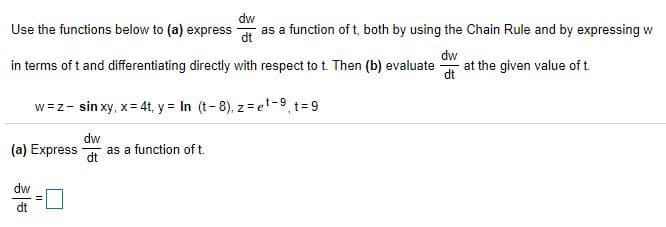 Use the functions below to (a) express
dw
as a function of t, both by using the Chain Rule and by expressing w
dt
dw
in terms of t and differentiating directly with respect to t. Then (b) evaluate
at the given value of t.
dt
w=z- sin xy, x= 4t, y = In (t-8), z = et-9 t=9
dw
(a) Express
as a function of t.
dt
dw
