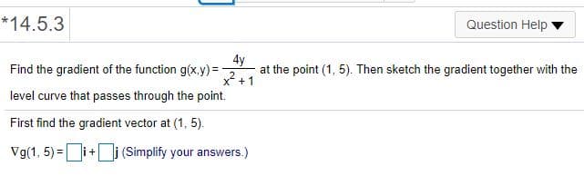 *14.5.3
Question Help
4y
Find the gradient of the function g(x.y)=
x +1
at the point (1, 5). Then sketch the gradient together with the
level curve that passes through the point.
First find the gradient vector at (1, 5).
Vg(1, 5) =i+ j (Simplify your answers.)
