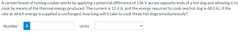 A certain brand of hotdog cooker works by applying a potential difference of 134 V across opposite ends of a hot dog and allowing it to
cook by means of the thermal energy produced. The current is 12.4 A, and the energy required to cook one hot dog is 60.5 kJ. If the
rate at which energy is supplied is unchanged, how long will it take to cook three hot dogs simultaneously?
Number
i
Units