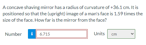 A concave shaving mirror has a radius of curvature of +36.1 cm. It is
positioned so that the (upright) image of a man's face is 1.59 times the
size of the face. How far is the mirror from the face?
Number
i 6.715
Units
cm