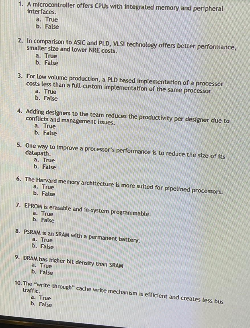 1. A microcontroller offers CPUS with integrated memory and peripheral
interfaces.
a. True
b. False
2. In comparison to ASIC and PLD, VLSI technology offers better performance,
smaller size and lower NRE costs.
a. True
b. False
3. For low volume production, a PLD based implementation of a processor
costs less than a full-custom implementation of the same processor.
a. True
b. False
4. Adding designers to the team reduces the productivity per designer due to
conflicts and management issues.
a. True
b. False
5. One way to improve a processor's performance is to reduce the size of its
datapath.
а. True
b. False
6. The Harvard memory architecture is more suited for pipelined processors.
a. True
b. False
7. EPROM is erasable and in-system programmable.
а. True
b. False
8. PSRAM is an SRAM with a permanent battery.
a. True
b. False
9. DRAM has higher bit density than SRAM
a. True
b. False
10. The "write-through" cache write mechanism is efficient and creates less bus
traffic.
a. True
b. False
