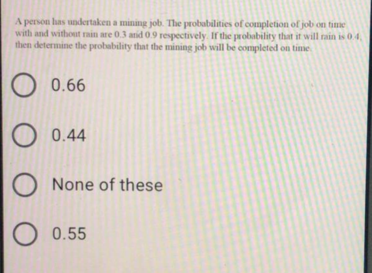 A person has undertaken a mining job. The probabilities of completion of job on time
with and without rain are 0.3 anid 0.9 respectively. If the probability that it will rain is 0.4,
then determine the probability that the mining job will be completed on time.
O 0.66
O 0.44
O None of these
O 0.55
