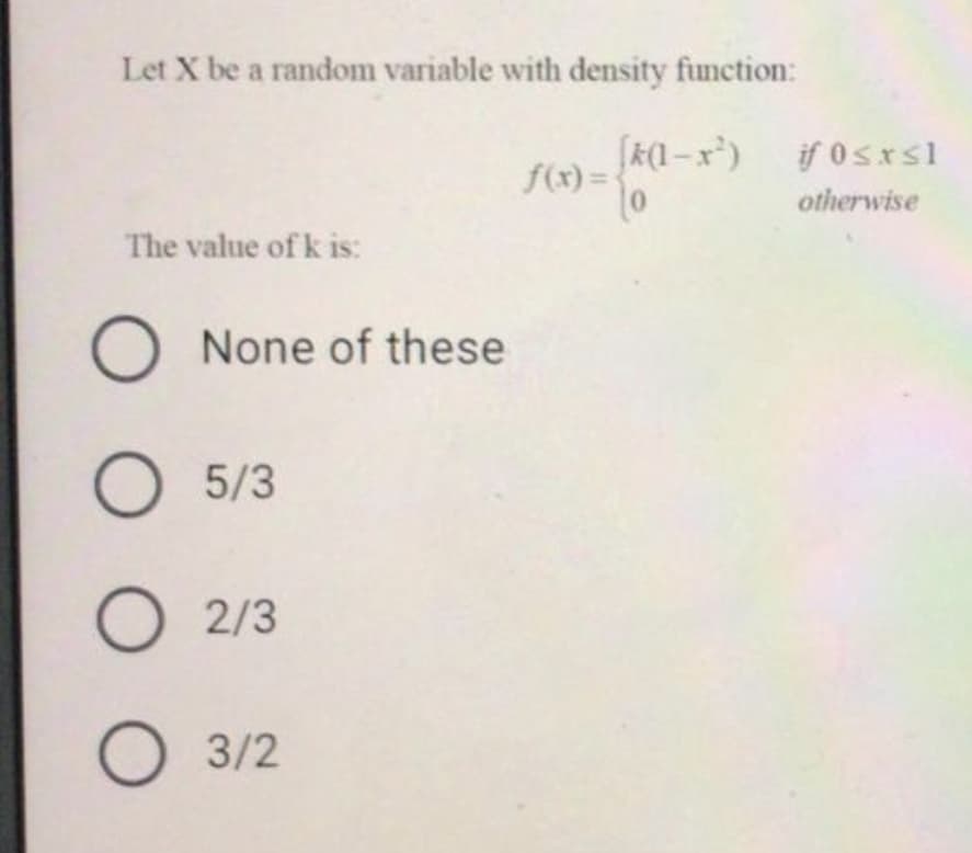 Let X be a random variable with density function:
[k(1 – x³)
f(x) =
if 0sxsl
otherwise
The value of k is:
None of these
5/3
2/3
3/2
O O O O
