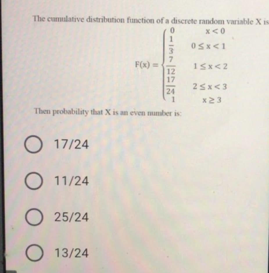 The cumulative distribution function of a discrete random variable X is
x<0
0Sx<1
3.
F(x) =
12
17
15x<2
25x<3
24
x2 3
Then probability that X is an even number is:
O 17/24
O 11/24
25/24
13/24
O O O
