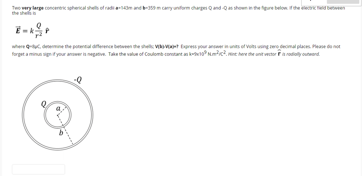 Two very large concentric spherical shells of radii a=143m and b=359 m carry uniform charges Q and -Q as shown in the figure below. If the electric field between
the shells is
= k
r2
where Q=8µC, determine the potential difference between the shells; V(b)-V(a)=? Express your answer in units of Volts using zero decimal places. Please do not
forget a minus sign if your answer is negative. Take the value of Coulomb constant as k=9x10° N.m2/c2. Hint: here the unit vector r is radially outward.
