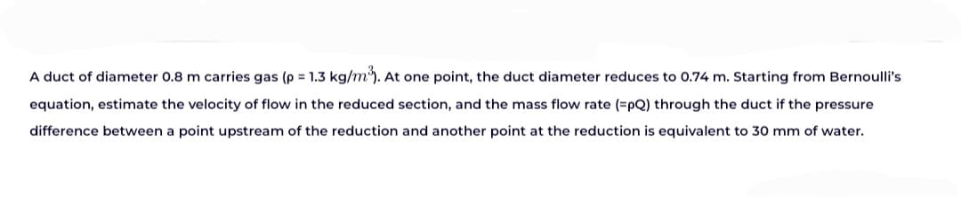 A duct of diameter 0.8 m carries gas (p = 1.3 kg/m³). At one point, the duct diameter reduces to 0.74 m. Starting from Bernoulli's
equation, estimate the velocity of flow in the reduced section, and the mass flow rate (=pQ) through the duct if the pressure
difference between a point upstream of the reduction and another point at the reduction is equivalent to 30 mm of water.