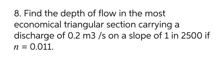 8. Find the depth of flow in the most
economical triangular section carrying a
discharge of 0.2 m3 /s on a slope of 1 in 250O if
n = 0.011.
